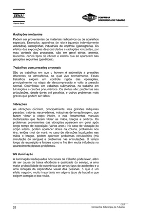 Espírito Santo
___________________________________________________________________________________________________
___________________________________________________________________________________________________
CST
28 Companhia Siderúrgica de Tubarão
Radiações ionizantes
Podem ser provenientes de materiais radioativos ou de aparelhos
especiais. Exemplos: aparelhos de raio-x (quando indevidamente
utilizados), radiografias industriais de controle (gamagrafia). Os
efeitos das exposições descontroladas a radiações ionizantes, por
mau controle dos processos, são em geral sérios: anemia,
leucemia, certos tipos de câncer e efeitos que só aparecem nas
gerações seguintes (genéticos).
Trabalhos com pressões anormais
São os trabalhos em que o homem é submetido a pressões
diferentes da atmosférica, na qual vive normalmente. Esses
trabalhos exigem um controle rígido das operações,
principalmente na etapa de descompressão e volta à pressão
normal. Ocorrência: em trabalhos submarinos, no trabalho em
tubulações e caixões pneumáticos. Os efeitos são: problemas nas
articulações, desde dores até paralisia, e outros problemas mais
graves que podem ser fatais.
Vibrações
As vibrações ocorrem, principalmente, nas grandes máquinas
pesadas: tratores, escavadeiras, máquinas de terraplanagem, que
fazem vibrar o corpo inteiro, e nas ferramentas manuais
motorizadas que fazem vibrar as mãos, braços e ombros. Os
problemas provenientes das vibrações aparecem em geral após
longo tempo de exposição (vários anos). No caso de vibração do
corpo inteiro, podem aparecer dores na coluna, problemas nos
rins, enjôos (mal de mar); no caso de vibrações localizadas nas
mãos e braços, podem aparecer problemas circulatórios (má
circulação do sangue) e problemas nas articulações. O tempo
longo de exposição e fatores como o frio têm muita influência no
aparecimento desses problemas.
Má iluminação
A iluminação inadequadas nos locais de trabalho pode levar, além
de ser causa de baixa eficiência e qualidade do serviço, a uma
maior probabilidade de ocorrência de certos tipos de acidentes e a
uma redução da capacidade visual das pessoas, o que é um
efeito negativo muito importante em alguns tipos de trabalho que
exigem atenção e boa visão.
 