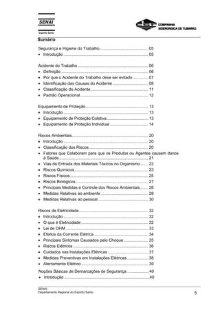 Espírito Santo
___________________________________________________________________________________________________
Sumário
___________________________________________________________________________________________________
SENAI
Departamento Regional do Espírito Santo 5
Segurança e Higiene do Trabalho.......................................... 05
• Introdução ......................................................................... 05
Acidente do Trabalho ............................................................. 06
• Definição ........................................................................... 06
• Por que o Acidente do Trabalho deve ser evitado ............. 07
• Identificação das Causas do Acidente............................... 08
• Classificação do Acidente.................................................. 11
• Padrão Operacional........................................................... 12
Equipamento de Proteção...................................................... 13
• Introdução ......................................................................... 13
• Equipamento de Proteção Coletiva.................................... 13
• Equipamento de Proteção Individual ................................. 14
Riscos Ambientais.................................................................. 20
• Introdução ......................................................................... 20
• Classificação dos Riscos ................................................... 20
• Fatores que Colaboram para que os Produtos ou Agentes causem danos
à Saúde ............................................................................. 21
• Vias de Entrada dos Materiais Tóxicos no Organismo....... 22
• Riscos Químicos................................................................ 23
• Riscos Físicos.................................................................... 25
• Riscos Biológicos............................................................... 27
• Principais Medidas e Controle dos Riscos Ambientais....... 28
• Medidas Relativas ao ambiente......................................... 28
• Medidas Relativas ao pessoal ........................................... 30
Riscos de Eletricidade............................................................ 32
• Introdução ......................................................................... 32
• O que é Eletricidade .......................................................... 32
• Lei de OHM ....................................................................... 33
• Efeitos da Corrente Elétrica............................................... 34
• Principais Sintomas Causados pelo Choque ..................... 35
• Riscos Elétricos ................................................................. 36
• Cuidados nas Instalações Elétricas ................................... 37
• Medidas Preventivas em Instalações Elétricas .................. 38
• Aterramento Elétrico.......................................................... 39
Noções Básicas de Demarcações de Segurança ...................40
• Introdução ..........................................................................40
 