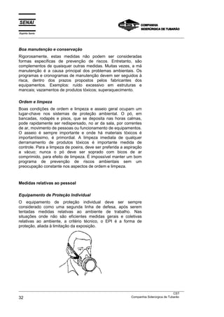 Espírito Santo
___________________________________________________________________________________________________
___________________________________________________________________________________________________
CST
32 Companhia Siderúrgica de Tubarão
Boa manutenção e conservação
Rigorosamente, estas medidas não podem ser consideradas
formas específicas de prevenção de riscos. Entretanto, são
complementos de quaisquer outras medidas. Muitas vezes, a má
manutenção é a causa principal dos problemas ambientais. Os
programas e cronogramas de manutenção devem ser seguidos à
risca, dentro dos prazos propostos pelos fabricantes dos
equipamentos. Exemplos: ruído excessivo em estruturas e
mancais; vazamentos de produtos tóxicos; superaquecimento.
Ordem e limpeza
Boas condições de ordem e limpeza e asseio geral ocupam um
lugar-chave nos sistemas de proteção ambiental. O pó, em
bancadas, rodapés e pisos, que se deposita nas horas calmas,
pode rapidamente ser redispersado, no ar da sala, por correntes
de ar, movimento de pessoas ou funcionamento de equipamentos.
O asseio é sempre importante e onde há materiais tóxicos é
importantíssimo, é primordial. A limpeza imediata de qualquer
derramamento de produtos tóxicos é importante medida de
controle. Para a limpeza de poeira, deve ser preferida a aspiração
a vácuo; nunca o pó deve ser soprado com bicos de ar
comprimido, para efeito de limpeza. É impossível manter um bom
programa de prevenção de riscos ambientais sem um
preocupação constante nos aspectos de ordem e limpeza.
Medidas relativas ao pessoal
Equipamento de Proteção Individual
O equipamento de proteção individual deve ser sempre
considerado como uma segunda linha de defesa, após serem
tentadas medidas relativas ao ambiente de trabalho. Nas
situações onde não são eficientes medidas gerais e coletivas
relativas ao ambiente, a critério técnico, o EPI é a forma de
proteção, aliada à limitação da exposição.
 