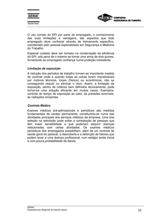Espírito Santo
___________________________________________________________________________________________________
___________________________________________________________________________________________________
SENAI
Departamento Regional do Espírito Santo 33
O uso correto do EPI por parte do empregado, o conhecimento
das suas limitações e vantagens, são aspectos que todo
empregado deve conhecer através de treinamento específico,
coordenado pelo pessoal especializado em Segurança e Medicina
do Trabalho.
Especial cuidado deve ser tomado na conservação da eficiência
do EPI, sob pena de o mesmo se tornar uma arma de dois gumes,
fornecendo ao empregado confiança numa proteção inexistente.
Limitação de exposição
A redução dos períodos de trabalho tornam-se importante medida
de controle onde e quando todas as outras forem impraticáveis
por motivos técnicos, locais (físicos) ou econômicos, não se
conseguindo reduzir ou eliminar o risco. Assim, a limitação da
exposição, dentro de critérios bem definidos tecnicamente, pode
tornar-se uma solução eficiente em muitos casos. Exemplos:
controle do tempo de exposição ao calor. às pressões anormais,
às radiações ionizantes.
Controle Médico
Exames médicos pré-admissionais e periódicos são medidas
fundamentais de caráter permanente, constituindo-se numa das
atividades principais dos serviços médicos da empresa. Uma boa
seleção na admissão pode evitar a contratação de pessoas que
têm maior sensibilidade e que poderiam adquirir doenças
relacionadas com certas atividades. Os exames médicos
periódicos dos empregados possibilitam, além de um controle de
saúde geral do pessoal, a descoberta e a detenção de fatores que
podem levar a uma doença profissional, num estágio ainda inicial
e com pouca probabilidade de danos.
 