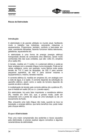 Espírito Santo
___________________________________________________________________________________________________
___________________________________________________________________________________________________
CST
34 Companhia Siderúrgica de Tubarão
Riscos de Eletricidade
Introdução
A eletricidade é de grande utilidade no mundo atual, facilitando
muito o trabalho nas indústrias, acionando máquinas e
equipamentos. Proporciona, também, conforto e bem-estar em
casa, acendendo lâmpadas, fazendo funcionar rádios televisores,
geladeiras, aquecedores etc.
A eletricidade é uma forma de energia (energia elétrica)
transportada através de condutores (fios elétricos), sendo muito
conhecidas três das suas unidades, que são: volts (V), ampères
(A) e watts (W).
A tensão, medida em V (volts), é o potencial elétrico e pode-se
fazer analogia com a pressão d'água numa tubulação. Pode-se ter
várias voltagens, como, por exemplo, numa fábrica onde existe
tensão de 110 V para as lâmpadas, de 220 V para acionar
pequenos aparelhos, de 440 V para acionar motores e
equipamentos e, mesmo, tensões maiores.
A corrente elétrica (I), medida em ampères (A), em analogia com
a rede de água, é a vazão. A corrente depende da solicitação do
aparelho elétrico, assim como a vazão da torneira depende de
quando se abre a válvula.
A multiplicação da tensão pela corrente elétrica dá a potência (P),
que é medida em watts (W) ou c.v. (cavalo-vapor).
Em eletricidade, há outro fator importante: a resistência elétrica
(R), medida em Ohm (Ω), que, a grosso modo, pode ser
comparada com a perda de carga de uma tubulação ou de um
escoamento de fluido.
Mas, enquanto uma rede d'água não mata, quando se toca na
tubulação, a energia elétrica, que tanto benefício traz, pode matar
pelo choque elétrico.
O que é Eletricidade
Para uma maior compreensão dos acidentes e riscos causados
pela eletricidade, é preciso explicar alguns conceitos e algumas
características da eletricidade.
 