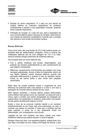 Espírito Santo
___________________________________________________________________________________________________
___________________________________________________________________________________________________
CST
38 Companhia Siderúrgica de Tubarão
• Inibição do centro respiratório. É o caso em que devido ao
choque elétrico os músculos respiratórios se contraem
violentamente e perdem a sua capacidade muscular, podendo
levar à parada respiratória;
• Fibrilação do coração. É o caso em que, após a passagem de
uma corrente elétrica pelos músculos do coração, estes entram
num estado de batimento insatisfatório, fazendo que o coração
não execute a sua função de bombear sangue.
Riscos Elétricos
Como já foi visto, até uma tensão de 37,5 volts poderá causar um
acidente fatal em determinadas condições. Como a maioria das
instalações elétricas são de uma voltagem de 110 V ou mais,
sempre existirão perigos potenciais de acidentes elétricos.
Os principais tipos de riscos elétricos são:
• Fios e partes metálicas sob tensão, desprotegidos, que
poderão ser tocados acidentalmente ou sem conhecimento de
que estejam energizados.
• Máquinas, equipamentos e ferramentas que estejam com suas
carcaças energizadas, devido a falha do isolamento interno da
sua fiação, poderão causar choques elétricos quando não
aterradas eletricamente e quando a mão do operador estiver
úmida ou ele estiver sobre o piso úmido sem calçados
apropriados.
Estes tipos de contato poderão causar o surgimento de uma
diferença de potencial entre uma pessoa e a terra e com isso a
passagem de corrente elétrica através do seu corpo.
Além desses acidentes, o choque elétrico poderá desencadear
outros efeitos mais graves como, por exemplo, os casos em que a
vítima, após o contato com partes energizadas da instalação em
lugares altos, em passarelas ou andaime, pode sofrer uma queda,
se não estiver devidamente segura no local.
Existe o risco de se provocar incêndio devido a um condutor
subdimensionado ou por haver nele uma sobrecarga, ou seja, a
corrente que passa no condutor é mais que a corrente que ele
pode suportar, a ponto de o seu isolamento entrar em
deterioração, com conseqüente curto-circuito.
Ligações de fios com contatos mal feitos criarão uma maior
resistência elétrica que poderá aquecer o local da ligação.
Desligar chave tipo faca, com aparelhos ligados, poderá fazer com
que haja a formação do arco voltaico (formação de faísca), o que
 