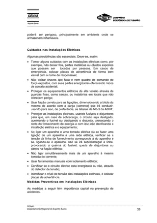 Espírito Santo
___________________________________________________________________________________________________
___________________________________________________________________________________________________
SENAI
Departamento Regional do Espírito Santo 39
poderá ser perigoso, principalmente em ambiente onde se
armazenam inflamáveis.
Cuidados nas Instalações Elétricas
Algumas providências são essenciais. Deve-se, assim:
• Tomar alguns cuidados com as instalações elétricas como, por
exemplo, não deixar fios, partes metálicas ou objetos expostos
que possam ser tocados por pessoas. Em casos de
emergência, colocar placas de advertência de forma bem
visível com o nome do responsável;
• Não deixar chaves tipo faca e nem quadro de comando de
força expostos, com suas partes energizadas oferecendo riscos
de contato acidental;
• Proteger os equipamentos elétricos de alta tensão através de
guardas fixas, como cercas, ou instalá-los em locais que não
oferecem perigo;
• Usar fiação correta para as ligações, dimensionando a bitola da
mesma de acordo com a carga (corrente) que irá conduzir,
usando para isso, de preferência, as tabelas da NB-3 da ABNT;
• Proteger as instalações elétricas, usando fusíveis e disjuntores
para que, em caso de sobrecarga, o circuito seja desligado,
queimando o fusível ou desligando o disjuntor, provocando o
corte do fornecimento de energia e com isso não danificando a
instalação elétrica e o equipamento;
• Ao ligar um aparelho e uma tomada elétrica ou ao fazer uma
ligação de um aparelho a uma rede elétrica, verificar se a
tensão da linha de fornecimento corresponde à do aparelho e
se, ligando-se o aparelho, não se irá sobrecarregar a linha,
provocando a queima do fusível, queda de disjuntores ou
danos na fiação elétrica;
• Não ligar simultâneamente mais de um aparelho à mesma
tomada de corrente;
• Usar ferramentas manuais com isolamento elétrico;
• Certificar se o circuito elétrico esta energizado ou não, através
do detector de tensão;
• Identificar o nível de tensão das instalações elétricas, e colocar
placas de advertência.
Medidas Preventivas em Instalações Elétricas
As medidas a seguir têm importância capital na prevenção de
acidentes.
 