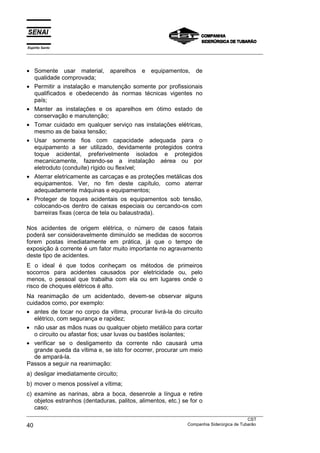 Espírito Santo
___________________________________________________________________________________________________
___________________________________________________________________________________________________
CST
40 Companhia Siderúrgica de Tubarão
• Somente usar material, aparelhos e equipamentos, de
qualidade comprovada;
• Permitir a instalação e manutenção somente por profissionais
qualificados e obedecendo às normas técnicas vigentes no
país;
• Manter as instalações e os aparelhos em ótimo estado de
conservação e manutenção;
• Tomar cuidado em qualquer serviço nas instalações elétricas,
mesmo as de baixa tensão;
• Usar somente fios com capacidade adequada para o
equipamento a ser utilizado, devidamente protegidos contra
toque acidental, preferivelmente isolados e protegidos
mecanicamente, fazendo-se a instalação aérea ou por
eletroduto (conduíte) rígido ou flexível;
• Aterrar eletricamente as carcaças e as proteções metálicas dos
equipamentos. Ver, no fim deste capítulo, como aterrar
adequadamente máquinas e equipamentos;
• Proteger de toques acidentais os equipamentos sob tensão,
colocando-os dentro de caixas especiais ou cercando-os com
barreiras fixas (cerca de tela ou balaustrada).
Nos acidentes de origem elétrica, o número de casos fatais
poderá ser consideravelmente diminuído se medidas de socorros
forem postas imediatamente em prática, já que o tempo de
exposição à corrente é um fator muito importante no agravamento
deste tipo de acidentes.
E o ideal é que todos conheçam os métodos de primeiros
socorros para acidentes causados por eletricidade ou, pelo
menos, o pessoal que trabalha com ela ou em lugares onde o
risco de choques elétricos é alto.
Na reanimação de um acidentado, devem-se observar alguns
cuidados como, por exemplo:
• antes de tocar no corpo da vítima, procurar livrá-la do circuito
elétrico, com segurança e rapidez;
• não usar as mãos nuas ou qualquer objeto metálico para cortar
o circuito ou afastar fios; usar luvas ou bastões isolantes;
• verificar se o desligamento da corrente não causará uma
grande queda da vítima e, se isto for ocorrer, procurar um meio
de ampará-la.
Passos a seguir na reanimação:
a) desligar imediatamente circuito;
b) mover o menos possível a vítima;
c) examine as narinas, abra a boca, desenrole a língua e retire
objetos estranhos (dentaduras, palitos, alimentos, etc.) se for o
caso;
 