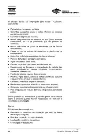 Espírito Santo
___________________________________________________________________________________________________
___________________________________________________________________________________________________
CST
44 Companhia Siderúrgica de Tubarão
O amarelo deverá ser empregado para indicar "Cuidado!",
assinalando:
• Partes baixas de escadas portáteis;
• Corrimões, parapeitos, pisos e partes inferiores de escadas
que apresentem risco;
• Espelhos de degraus de escadas;
• Bordos desguarnecidos de aberturas no solo (poço, entradas
subterrâneas, etc.) e de plataformas que não possam ter
corrimões;
• Bordas horizontais de portas de elevadores que se fecham
verticalmente;
• Faixas no piso de entrada de elevadores e plataformas de
carregamento;
• Meios-fios, onde haja necessidade de chamar atenção;
• Paredes de fundo de corredores sem saída;
• Vigas colocadas à baixa altura;
• Cabines, caçambas, guindastes, escavadeiras, etc;
• Equipamentos de transporte e manipulação de material tais
como: empilhadeiras, tratores industriais, pontes-rolantes,
vagonetes, reboques, etc;
• Fundos de letreiros e avisos de advertência;
• Pilastras, vigas, postes, colunas e partes salientes da estrutura
e equipamentos em que se possa esbarrar;
• Cavaletes, porteiras e lanças de cancelas;
• Bandeiras como sinal de advertência (combinado ao preto);
• Comandos e equipamentos suspensos que ofereçam risco;
• Pára-choques para veículos de transporte pesados, com listras
pretas.
Listras (verticais ou inclinadas) e quadrados pretos serão usados
sobre o amarelo quando houver necessidade de melhorar a
visibilidade da sinalização.
Branco
O branco será empregado em:
• Passarelas e corredores de circulação, por meio de faixas
(localização e largura);
• Direção e circulação, por meio de sinais;
• Localização e coletores de resíduos;
• Localização de bebedouros;
 