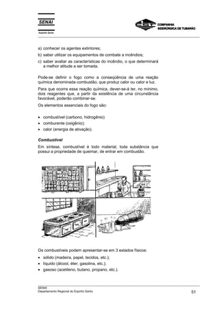 Espírito Santo
___________________________________________________________________________________________________
___________________________________________________________________________________________________
SENAI
Departamento Regional do Espírito Santo 51
a) conhecer os agentes extintores;
b) saber utilizar os equipamentos de combate a incêndios;
c) saber avaliar as características do incêndio, o que determinará
a melhor atitude a ser tomada.
Pode-se definir o fogo como a conseqüência de uma reação
química denominada combustão, que produz calor ou calor e luz.
Para que ocorra essa reação química, dever-se-á ter, no mínimo,
dois reagentes que, a partir da existência de uma circunstância
favorável, poderão combinar-se.
Os elementos essenciais do fogo são:
• combustível (carbono, hidrogênio)
• comburente (oxigênio);
• calor (energia de ativação).
Combustível
Em síntese, combustível é todo material, toda substância que
possui a propriedade de queimar, de entrar em combustão.
Os combustíveis podem apresentar-se em 3 estados físicos:
• sólido (madeira, papel, tecidos, etc.);
• líquido (álcool, éter, gasolina, etc.);
• gasoso (acetileno, butano, propano, etc.).
 
