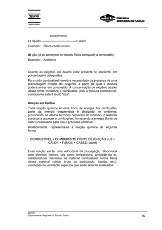 Espírito Santo
___________________________________________________________________________________________________
___________________________________________________________________________________________________
SENAI
Departamento Regional do Espírito Santo 55
aquecimento
c) líquido ----------------------------------> vapor
Exemplo: Óleos combustíveis
d) gás (já se apresenta no estado físico adequado à combustão)
Exemplo: Acetileno
Quanto ao oxigênio, ele deverá estar presente no ambiente, em
porcentagens adequadas.
Para cada combustível haverá a necessidade da presença de uma
porcentagem mínima de oxigênio, a partir da qual a mistura
poderá entrar em combustão. A concentração de oxigênio abaixo
desse limite inviabiliza a combustão, pois a mistura combustível-
comburente estará muito "rica".
Reação em Cadeia
Toda reação química envolve troca de energia. Na combustão,
parte da energia desprendida é dissipada no ambiente,
provocando os efeitos térmicos derivados do incêndio; o restante
continua a aquecer o combustível, fornecendo a energia (fonte de
calor)) necessária para que o processo continue.
Didaticamente, representa-se a reação química da seguinte
forma:
COMBUSTÍVEL + COMBURENTE FONTE DE IGNIÇÃO LUZ +
CALOR + FUMOS + GASES (vapor)
Essa reação vai ter uma velocidade de propagação relacionada
com diversos fatores, tais como temperatura, umidade do ar,
características inerentes ao material combustível, forma física
desse material (sólido bruto ou particulado, líquido, etc.),
condições de ventilação aspectos que serão adiante analisados:
 