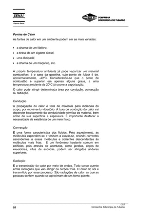 Espírito Santo
___________________________________________________________________________________________________
___________________________________________________________________________________________________
CST
64 Companhia Siderúrgica de Tubarão
Fontes de Calor
As fontes de calor em um ambiente podem ser as mais variadas:
• a chama de um fósforo;
• a brasa de um cigarro aceso;
• uma lâmpada;
• a chama de um maçarico, etc.
A própria temperatura ambiente já pode vaporizar um material
combustível; é o caso da gasolina, cujo ponto de fulgor é de,
aproximadamente, -40ºC. Considerando-se que o ponto de
combustão é superior em apenas alguns graus, a uma
temperatura ambiente de 20ºC já ocorre a vaporização.
O calor pode atingir determinada área por condução, convecção
ou radiação.
Condução
A propagação do calor é feita de molécula para molécula do
corpo, por movimento vibratório. A taxa de condução do calor vai
depender basicamente da condutividade térmica do material, bem
como de sua superfície e espessura. É importante destacar a
necessidade da existência de um meio físico.
Convecção
É uma forma característica dos fluídos. Pelo aquecimento, as
moléculas expandem-se e tendem a elevar-se, criando correntes
ascendentes a essas moléculas e correntes descendentes às
moléculas mais frias. É um fenômeno bastante comum em
edifícios, pois através de aberturas, como janelas, poços de
elevadores, vãos de escadas, podem ser atingidos andares
superiores.
Radiação
É a transmissão do calor por meio de ondas. Todo corpo quente
emite radiações que vão atingir os corpos frios. O calor do sol é
transmitido por esse processo. São radiações de calor as que as
pessoas sentem quando se aproximam de um forno quente.
 