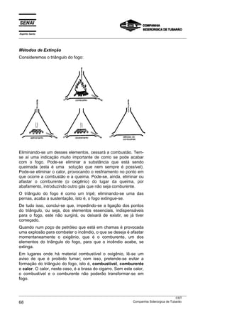 Espírito Santo
___________________________________________________________________________________________________
___________________________________________________________________________________________________
CST
68 Companhia Siderúrgica de Tubarão
Métodos de Extinção
Consideremos o triângulo do fogo:
Eliminando-se um desses elementos, cessará a combustão. Tem-
se aí uma indicação muito importante de como se pode acabar
com o fogo. Pode-se eliminar a substância que está sendo
queimada (esta é uma solução que nem sempre é possível).
Pode-se eliminar o calor, provocando o resfriamento no ponto em
que ocorre a combustão e a queima. Pode-se, ainda, eliminar ou
afastar o comburente (o oxigênio) do lugar da queima, por
abafamento, introduzindo outro gás que não seja comburente.
O triângulo do fogo é como um tripé; eliminando-se uma das
pernas, acaba a sustentação, isto é, o fogo extingue-se.
De tudo isso, conclui-se que, impedindo-se a ligação dos pontos
do triângulo, ou seja, dos elementos essenciais, indispensáveis
para o fogo, este não surgirá, ou deixará de existir, se já tiver
começado.
Quando num poço de petróleo que está em chamas é provocada
uma explosão para combater o incêndio, o que se deseja é afastar
momentaneamente o oxigênio, que é o comburente, um dos
elementos do triângulo do fogo, para que o incêndio acabe, se
extinga.
Em lugares onde há material combustível o oxigênio, lê-se um
aviso de que é proibido fumar; com isso, pretende-se evitar a
formação do triângulo do fogo, isto é, combustível, comburente
e calor. O calor, neste caso, é a brasa do cigarro. Sem este calor,
o combustível e o comburente não poderão transformar-se em
fogo.
 
