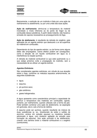 Espírito Santo
___________________________________________________________________________________________________
___________________________________________________________________________________________________
SENAI
Departamento Regional do Espírito Santo 69
Basicamente, a extinção de um incêndio é feita por uma ação de
resfriamento ou abafamento, ou por uma união das duas ações.
Ação de resfriamento: diminui-se a temperatura do material
incendiado a níveis inferiores ao do ponto de fulgor ou de
combustão dessa substância. A partir deste instante, não haverá a
emissão de vapores necessários ao prosseguimento do fogo.
Ação de abafamento: é resultante da retirada do oxigênio, pela
aplicação de um agente extintor que deslocará o ar da superfície
do material em combustão.
Dependendo do tipo de agente extintor, ou da forma como alguns
deles são empregados, outros efeitos podem ser conseguidos,
como a diluição de um líquido combustível em água ou a
interferência na reação química.
A retirada do material combustível (o que está queimando ou o
que esteja próximo) evita a propagação do incêndio, sem a
necessidade de se utilizar um agente extintor.
Agentes Extintores
São considerados agentes extintores, em virtude da sua atuação
sobre o fogo, conforme os métodos expostos anteriormente, as
seguintes substâncias:
• água;
• espuma;
• pó químico seco;
• gás carbônico;
• gases halogenados.
A água apresenta como característica principal a capacidade de
diminuir a temperatura dos materiais em combustão, agindo,
portanto, por resfriamento, quando utilizada sob a forma de jato.
Pode também combinar uma ação de abafamento, se aspergida
em gotículas, isto é, sob a forma de neblina.
A espuma pode ser química, quando resultante da mistura de
duas substâncias (p. ex., bicarbonato de sódio e sulfato de
alumínio, ambos em solução aquosa) ou mecânica (extrato
adicionado à água, com posterior agitação da solução para
formação da espuma). Sua ação principal é de abafamento,
criando uma barreira entre o material combustível e o oxigênio
(comburente).
 