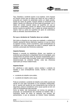 Espírito Santo
___________________________________________________________________________________________________
___________________________________________________________________________________________________
SENAI
Departamento Regional do Espírito Santo 9
Tipo: Classifica o acidente quanto à sua espécie, como Impacto
de Pessoa Contra (que se aplica aos casos em que a lesão foi
produzida por impacto do acidentado contra um objeto parado,
exceto em casos de queda); Impacto Sofrido (o movimento é de
objeto); Queda com Diferença de Nível (ação da gravidade, com o
objeto de contato estando abaixo da superfície em que se
encontra o acidentado); Queda em Mesmo Nível (movimentado
devido à perda de equilíbrio, com o objeto de contato estando no
mesmo nível ou acima da superfície de apoio do acidentado);
Atrito ou Abrasão; Aprovisionamento, etc.
Por que o Acidente do Trabalho deve ser evitado
Sob todos os ângulos em que possa ser analisado, o acidente do
trabalho apresenta fatores altamente negativos no que se refere
ao aspecto humano, social e econômico, cujas conseqüências se
constituem num forte argumento de apoio a qualquer ações de
controle e prevenção dos infortúnios ocasionais.
Aspecto Humano
Bastaria a consulta as estatísticas oficiais, que registram os
acidentes que prejudicam a integridade física do empregado, para
conhecimento do grande índice de pessoas incapacitadas para o
trabalho e de tantas vidas truncadas, tendo como conseqüência a
desestruturação do ambiente familiar, onde tais infortúnios
repercutem por tempo indeterminado.
Aspecto Social
Em referência a este aspecto, vamos analisar o acidente do
trabalho e suas conseqüências sociais, visando a estes dois
aspectos:
• o acidente do trabalho como efeito;
• o acidente do trabalho como causa.
Pode-se considerar o acidente do trabalho como efeito quando ele
resulta de uma ação imprudente ou de condições inadequadas,
isto é, quando ele resulta de uma inobservância das normas de
segurança; pode-se considerá-lo como causa quando se tem em
vista as conseqüências dele advindas.
Como se deduz, são imensuráveis, em termos de extensão e
proporção, as conseqüências dos acidentes do trabalho. Mas, o
importante diante de todos os aspectos que possam ser
apresentados, é que as pessoas se inteiram dessa realidade,
 