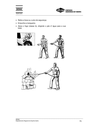 Espírito Santo
___________________________________________________________________________________________________
___________________________________________________________________________________________________
SENAI
Departamento Regional do Espírito Santo 73
• Retira a trava ou o pino de segurança;
• Empunha a mangueira;
• Ataca o fogo (classe A), dirigindo o jato d' água para a sua
base.
 
