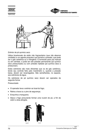 Espírito Santo
___________________________________________________________________________________________________
___________________________________________________________________________________________________
CST
76 Companhia Siderúrgica de Tubarão
Extintor de pó químico seco
Utiliza bicarbonato de sódio não higroscópico (que não absorve
umidade) e um agente propulsor que fornece a pressão, que pode
ser o gás carbônico ou o nitrogênio. É fornecido para uso manual
ou em carretas, e pode ser sob pressão permanente (pó químico
seco pressurizado) ou com pressão injetada (pó químico seco a
pressurizar).
Estes extintores são mais eficientes que os de gás carbônico,
tendo seu controle feito pelo manômetro e, quando a pressão
baixa, devem ser recarregados. São semelhantes, no aspecto,
aos extintores de água.
Os extintores de pó químico seco devem ser operados da
seguinte forma:
Pressurizado
• O operador leva o extintor ao local do fogo;
• Retira a trava ou o pino de segurança;
• Empunha a mangueira;
• Ataca o fogo procurando formar uma nuvem de pó, a fim de
cobrir a área atingida.
 