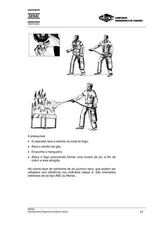 Espírito Santo
___________________________________________________________________________________________________
___________________________________________________________________________________________________
SENAI
Departamento Regional do Espírito Santo 77
A pressurizar
• O operador leva o extintor ao local do fogo;
• Abre o cilindro de gás;
• Empunha a mangueira;
• Ataca o fogo procurando formar uma nuvem de pó, a fim de
cobrir a área atingida.
Há outros tipos de extintores de pó químico seco, que podem ser
utilizados com eficiência nos incêndios classe A. São chamados
extintores de pó tipo ABC ou Monex.
 