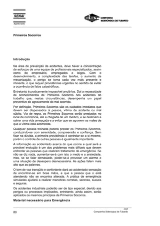 Espírito Santo
___________________________________________________________________________________________________
___________________________________________________________________________________________________
CST
80 Companhia Siderúrgica de Tubarão
Primeiros Socorros
Introdução
Na área de prevenção de acidentes, deve haver a concentração
de esforços de uma equipe de profissionais especializados, assim
como de empresário, empregados e leigos. Com o
desenvolvimento, a complexidade das tarefas, o aumento da
mecanização, o perigo se torna cada vez mais presente e
iminente, o que requer providências urgentes no sentido de evitar
a ocorrência de fatos catastróficos.
Entretanto é praticamente impossível anulá-los. Dai a necessidade
de conhecimentos de Primeiros Socorros nos acidentes do
trabalho que, nestas circunstâncias, desempenha um papel
preventivo do agravamento do mal ocorrido.
Por definição, Primeiros Socorros são os cuidados imediatos que
devem ser dispensados à pessoa, vítima de acidente ou mal
súbito. Via de regra, os Primeiros Socorros serão prestados no
local da ocorrência, até a chegada de um médico, e se destinam a
salvar uma vida ameaçada e a evitar que se agravem os males de
que a vítima está acometida.
Qualquer pessoa treinada poderá prestar os Primeiros Socorros,
conduzindo-se com serenidade, compreensão e confiança. Sem
ficar na dúvida, a primeira providência é controlar-se a si mesmo,
porém o controle de outras pessoas é igualmente importante.
A informação ao acidentado acerca do que ocorre e qual será a
provável evolução é um dos problemas mais difíceis que devem
enfrentar as pessoas que realizam tratamento de emergência. Se
não se diz nada, aumentar-se-á com isto o medo e a ansiedade,
mas, se se falar demasiado, poder-se-á provocar um alarme e
uma situação de desespero desnecessária. As ações falam mais
alto que as palavras.
O tom de voz tranqüilo e confortante dará ao acidentado sensação
de encontrar-se em boas mãos, e que a pessoa que o está
atendendo não se encontra alterada. A prática de emergência
simuladas ajudará a realizar manobras corretas, serenas, suaves
e seguras.
Os acidentes industriais poderão ser de tipo especial, devido aos
perigos ou processos implicados, entretanto, ainda assim, serão
aplicados os mesmos princípios de Primeiros Socorros.
Material necessário para Emergência
 