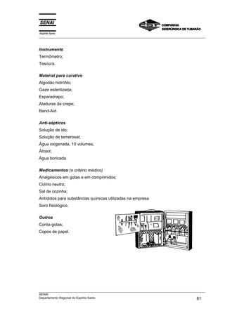 Espírito Santo
___________________________________________________________________________________________________
___________________________________________________________________________________________________
SENAI
Departamento Regional do Espírito Santo 81
Instrumento
Termômetro;
Tesoura.
Material para curativo
Algodão hidrófilo;
Gaze esterilizada;
Esparadrapo;
Ataduras de crepe;
Band-Aid.
Anti-sépticos
Solução de ido;
Solução de temerosal;
Água oxigenada, 10 volumes;
Álcool;
Água boricada.
Medicamentos (a critério médico)
Analgésicos em gotas e em comprimidos;
Colírio neutro;
Sal de cozinha;
Antídotos para substâncias químicas utilizadas na empresa
Soro fisiológico.
Outros
Conta-gotas;
Copos de papel.
 