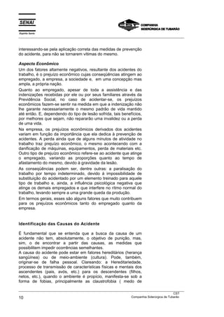 Espírito Santo
___________________________________________________________________________________________________
___________________________________________________________________________________________________
CST
10 Companhia Siderúrgica de Tubarão
interessando-se pela aplicação correta das medidas de prevenção
do acidente, para não se tornarem vítimas do mesmo.
Aspecto Econômico
Um dos fatores altamente negativos, resultante dos acidentes do
trabalho, é o prejuízo econômico cujas conseqüências atingem ao
empregado, a empresa, a sociedade e, em uma concepção mas
ampla, a própria nação.
Quanto ao empregado, apesar de toda a assistência e das
indenizações recebidas por ele ou por seus familiares através da
Previdência Social, no caso de acidentar-se, os prejuízos
econômicos fazem-se sentir na medida em que a indenização não
lhe garante necessariamente o mesmo padrão de vida mantido
até então. E, dependendo do tipo de lesão sofrida, tais benefícios,
por melhores que sejam, não repararão uma invalidez ou a perda
de uma vida.
Na empresa, os prejuízos econômicos derivados dos acidentes
variam em função da importância que ela dedica à prevenção de
acidentes. A perda ainda que de alguns minutos de atividade no
trabalho traz prejuízo econômico, o mesmo acontecendo com a
danificação de máquinas, equipamentos, perda de materiais etc.
Outro tipo de prejuízo econômico refere-se ao acidente que atinge
o empregado, variando as proporções quanto ao tempo de
afastamento do mesmo, devido à gravidade da lesão.
As conseqüências podem ser, dentre outras: a paralisação do
trabalho por tempo indeterminado, devido à impossibilidade de
substituição do acidentado por um elemento treinado para aquele
tipo de trabalho e, ainda, a influência psicológica negativa que
atinge os demais empregados e que interfere no rítmo normal do
trabalho, levando sempre a uma grande queda da produção.
Em termos gerais, esses são alguns fatores que muito contribuem
para os prejuízos econômicos tanto do empregado quanto da
empresa.
Identificação das Causas do Acidente
É fundamental que se entenda que a busca da causa de um
acidente não tem, absolutamente, o objetivo de punição, mas,
sim, o de encontrar a partir das causas, as medidas que
possibilitem impedir ocorrências semelhantes.
A causa do acidente pode estar em fatores hereditários (herança
sangüínea) ou de meio-ambiente (cultura). Pode, também,
originar-se de falha pessoal. Clareando: a Hereditariedade,
processo de transmissão de características físicas e mentais dos
ascendentes (pais, avós, etc.) para os descendentes (filhos,
netos, etc.), quando o ambiente é propício, manifesta-se sob a
forma de fobias, principalmente as claustrofobia ( medo de
 