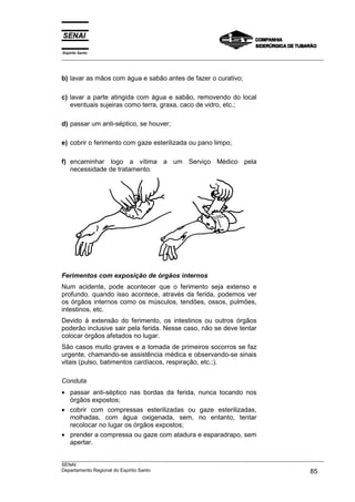 Espírito Santo
___________________________________________________________________________________________________
___________________________________________________________________________________________________
SENAI
Departamento Regional do Espírito Santo 85
b) lavar as mãos com água e sabão antes de fazer o curativo;
c) lavar a parte atingida com água e sabão, removendo do local
eventuais sujeiras como terra, graxa, caco de vidro, etc.;
d) passar um anti-séptico, se houver;
e) cobrir o ferimento com gaze esterilizada ou pano limpo;
f) encaminhar logo a vítima a um Serviço Médico pela
necessidade de tratamento.
Ferimentos com exposição de órgãos internos
Num acidente, pode acontecer que o ferimento seja extenso e
profundo. quando isso acontece, através da ferida, podemos ver
os órgãos internos como os músculos, tendões, ossos, pulmões,
intestinos, etc.
Devido à extensão do ferimento, os intestinos ou outros órgãos
poderão inclusive sair pela ferida. Nesse caso, não se deve tentar
colocar órgãos afetados no lugar.
São casos muito graves e a tomada de primeiros socorros se faz
urgente, chamando-se assistência médica e observando-se sinais
vitais (pulso, batimentos cardíacos, respiração, etc.;).
Conduta
• passar anti-séptico nas bordas da ferida, nunca tocando nos
órgãos expostos;
• cobrir com compressas esterilizadas ou gaze esterilizadas,
molhadas, com água oxigenada, sem, no entanto, tentar
recolocar no lugar os órgãos expostos;
• prender a compressa ou gaze com atadura e esparadrapo, sem
apertar.
 