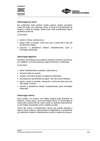 Espírito Santo
___________________________________________________________________________________________________
___________________________________________________________________________________________________
SENAI
Departamento Regional do Espírito Santo 87
Hemorragia por tosse
Em ambientes onde existam muitas poeiras, podem acontecer
crises de tosse. Em algumas crises, a tosse é acompanhada de
escarro, e este de sangue. Neste caso, está acontecendo algum
problema pulmonar.
O que fazer:
• sentar a vítima, acalmando-a;
• deixar tossir à vontade, evitar com que a vítima fale e não dar
líquidos para beber;
• procurar a assistência médica imediatamente, para a
orientação adequada.
Hemorragia digestiva
Acontece nas pessoas que ingerem produtos químicos corrosivos,
por acidente, ou é provocada por alguma doença no estômago.
O que fazer:
• deitar imediatamente a pessoa, acalmando-a;
• afrouxar todas as roupas;
• colocar uma bolsa de gelo na região do estômago;
• dar pequenas quantidades de água, mas não outras bebidas;
• deixar vomitar à vontade, colocando a vítima de lado para que
não aspire o vômito;
• chamar a assistência médica imediatamente, para orientação
adequada.
Hemorragia interna
Uma colisão, um choque com objeto pesado pode acarretar ao
trabalho, muitas vezes, uma hemorragia interna. A hemorragia se
traduz pelo rompimento de vasos (veias ou artérias) internamente,
ou de órgãos importantes como o fígado ou baço.
Como não vemos o sangramento, temos que prestar atenção a
alguns sinais externos, para podermos diagnosticar e encaminhar
ao tratamento médico imediatamente e evitar o estado de choque.
 
