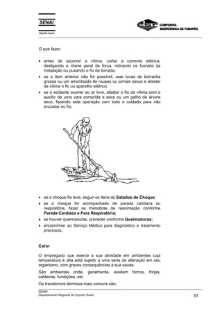 Espírito Santo
___________________________________________________________________________________________________
___________________________________________________________________________________________________
SENAI
Departamento Regional do Espírito Santo 91
O que fazer:
• antes de socorrer a vítima, cortar a corrente elétrica,
desligando a chave geral de força, retirando os fusíveis da
instalação ou puxando o fio da tomada;
• se o item anterior não for possível, usar luvas de borracha
grossa ou um amontoado de roupas ou jornais secos e afastar
da vítima o fio ou aparelho elétrico:
• se o acidente ocorrer ao ar livre, afastar o fio da vítima com o
auxílio de uma vara comprida e seca ou um galho de árvore
seco, fazendo esta operação com todo o cuidado para não
encostar no fio;
• se o choque foi leve, seguir os itens do Estados de Choque;
• se o choque for acompanhado de parada cardíaca ou
respiratória, fazer as manobras de reanimação conforme
Parada Cardíaca e Para Respiratória;
• se houver queimaduras, proceder conforme Queimaduras;
• encaminhar ao Serviço Médico para diagnóstico e tratamento
preciosos.
Calor
O empregado que exerce a sua atividade em ambientes cuja
temperatura é alta está sujeito a uma série de alteração em seu
organismo, com graves consequências à sua saúde.
São ambientes onde, geralmente, existem fornos, forjas,
caldeiras, fundições, etc.
Os transtornos térmicos mais comuns são:
 