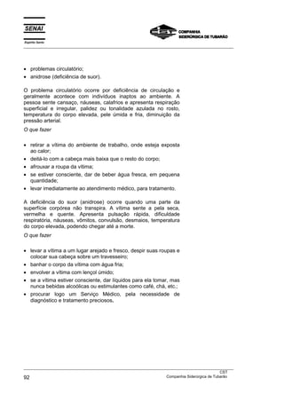 Espírito Santo
___________________________________________________________________________________________________
___________________________________________________________________________________________________
CST
92 Companhia Siderúrgica de Tubarão
• problemas circulatório;
• anidrose (deficiência de suor).
O problema circulatório ocorre por deficiência de circulação e
geralmente acontece com indivíduos inaptos ao ambiente. A
pessoa sente cansaço, náuseas, calafrios e apresenta respiração
superficial e irregular, palidez ou tonalidade azulada no rosto,
temperatura do corpo elevada, pele úmida e fria, diminuição da
pressão arterial.
O que fazer
• retirar a vítima do ambiente de trabalho, onde esteja exposta
ao calor;
• deitá-lo com a cabeça mais baixa que o resto do corpo;
• afrouxar a roupa da vítima;
• se estiver consciente, dar de beber água fresca, em pequena
quantidade;
• levar imediatamente ao atendimento médico, para tratamento.
A deficiência do suor (anidrose) ocorre quando uma parte da
superfície corpórea não transpira. A vítima sente a pela seca,
vermelha e quente. Apresenta pulsação rápida, dificuldade
respiratória, náuseas, vômitos, convulsão, desmaios, temperatura
do corpo elevada, podendo chegar até a morte.
O que fazer
• levar a vítima a um lugar arejado e fresco, despir suas roupas e
colocar sua cabeça sobre um travesseiro;
• banhar o corpo da vítima com água fria;
• envolver a vítima com lençol úmido;
• se a vítima estiver consciente, dar líquidos para ela tomar, mas
nunca bebidas alcoólicas ou estimulantes como café, chá, etc.;
• procurar logo um Serviço Médico, pela necessidade de
diagnóstico e tratamento preciosos.
 