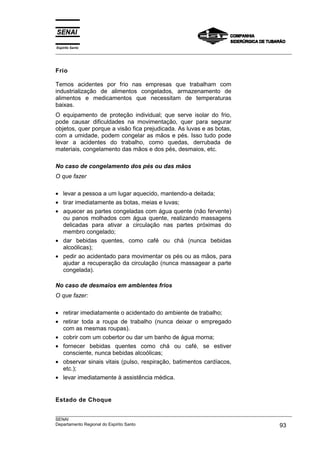 Espírito Santo
___________________________________________________________________________________________________
___________________________________________________________________________________________________
SENAI
Departamento Regional do Espírito Santo 93
Frio
Temos acidentes por frio nas empresas que trabalham com
industrialização de alimentos congelados, armazenamento de
alimentos e medicamentos que necessitam de temperaturas
baixas.
O equipamento de proteção individual; que serve isolar do frio,
pode causar dificuldades na movimentação, quer para segurar
objetos, quer porque a visão fica prejudicada. As luvas e as botas,
com a umidade, podem congelar as mãos e pés. Isso tudo pode
levar a acidentes do trabalho, como quedas, derrubada de
materiais, congelamento das mãos e dos pés, desmaios, etc.
No caso de congelamento dos pés ou das mãos
O que fazer
• levar a pessoa a um lugar aquecido, mantendo-a deitada;
• tirar imediatamente as botas, meias e luvas;
• aquecer as partes congeladas com água quente (não fervente)
ou panos molhados com água quente, realizando massagens
delicadas para ativar a circulação nas partes próximas do
membro congelado;
• dar bebidas quentes, como café ou chá (nunca bebidas
alcoólicas);
• pedir ao acidentado para movimentar os pés ou as mãos, para
ajudar a recuperação da circulação (nunca massagear a parte
congelada).
No caso de desmaios em ambientes frios
O que fazer:
• retirar imediatamente o acidentado do ambiente de trabalho;
• retirar toda a roupa de trabalho (nunca deixar o empregado
com as mesmas roupas).
• cobrir com um cobertor ou dar um banho de água morna;
• fornecer bebidas quentes como chá ou café, se estiver
consciente, nunca bebidas alcoólicas;
• observar sinais vitais (pulso, respiração, batimentos cardíacos,
etc.);
• levar imediatamente à assistência médica.
Estado de Choque
 