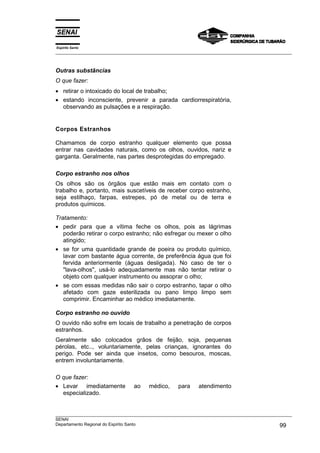 Espírito Santo
___________________________________________________________________________________________________
___________________________________________________________________________________________________
SENAI
Departamento Regional do Espírito Santo 99
Outras substâncias
O que fazer:
• retirar o intoxicado do local de trabalho;
• estando inconsciente, prevenir a parada cardiorrespiratória,
observando as pulsações e a respiração.
Corpos Estranhos
Chamamos de corpo estranho qualquer elemento que possa
entrar nas cavidades naturais, como os olhos, ouvidos, nariz e
garganta. Geralmente, nas partes desprotegidas do empregado.
Corpo estranho nos olhos
Os olhos são os órgãos que estão mais em contato com o
trabalho e, portanto, mais suscetíveis de receber corpo estranho,
seja estilhaço, farpas, estrepes, pó de metal ou de terra e
produtos químicos.
Tratamento:
• pedir para que a vítima feche os olhos, pois as lágrimas
poderão retirar o corpo estranho; não esfregar ou mexer o olho
atingido;
• se for uma quantidade grande de poeira ou produto químico,
lavar com bastante água corrente, de preferência água que foi
fervida anteriormente (águas desligada). No caso de ter o
"lava-olhos", usá-lo adequadamente mas não tentar retirar o
objeto com qualquer instrumento ou assoprar o olho;
• se com essas medidas não sair o corpo estranho, tapar o olho
afetado com gaze esterilizada ou pano limpo limpo sem
comprimir. Encaminhar ao médico imediatamente.
Corpo estranho no ouvido
O ouvido não sofre em locais de trabalho a penetração de corpos
estranhos.
Geralmente são colocados grãos de feijão, soja, pequenas
pérolas, etc.., voluntariamente, pelas crianças, ignorantes do
perigo. Pode ser ainda que insetos, como besouros, moscas,
entrem involuntariamente.
O que fazer:
• Levar imediatamente ao médico, para atendimento
especializado.
 