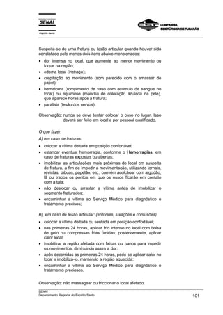 Espírito Santo
___________________________________________________________________________________________________
___________________________________________________________________________________________________
SENAI
Departamento Regional do Espírito Santo 101
Suspeita-se de uma fratura ou lesão articular quando houver sido
constatado pelo menos dois itens abaixo mencionados:
• dor intensa no local, que aumente ao menor movimento ou
toque na região;
• edema local (inchaço);
• crepitação ao movimento (som parecido com o amassar de
papel);
• hematoma (rompimento de vaso com acúmulo de sangue no
local) ou equimose (mancha de coloração azulada na pele),
que aparece horas após a fratura;
• paralisia (lesão dos nervos).
Observação: nunca se deve tentar colocar o osso no lugar. Isso
deverá ser feito em local e por pessoal qualificado.
O que fazer:
A) em caso de fraturas:
• colocar a vítima deitada em posição confortável;
• estancar eventual hemorragia, conforme o Hemorragias, em
caso de fraturas expostas ou abertas;
• imobilizar as articulações mais próximas do local cm suspeita
de fratura, a fim de impedir a movimentação, utilizando jornais,
revistas, tábuas, papelão, etc.; convém acolchoar com algodão,
lã ou trapos os pontos em que os ossos ficarão em contato
com a tala;
• não deslocar ou arrastar a vítima antes de imobilizar o
segmento fraturados;
• encaminhar a vítima ao Serviço Médico para diagnóstico e
tratamento precisos;
B) em caso de lesão articular: (entorses, luxações e contusões)
• colocar a vítima deitada ou sentada em posição confortável;
• nas primeiras 24 horas, aplicar frio intenso no local com bolsa
de gelo ou compressas frias úmidas; posteriormente, aplicar
calor local;
• imobilizar a região afetada com faixas ou panos para impedir
os movimentos, diminuindo assim a dor;
• após decorridas as primeiras 24 horas, pode-se aplicar calor no
local e imobilizá-lo, mantendo a região aquecida;
• encaminhar a vítima ao Serviço Médico para diagnóstico e
tratamento preciosos.
Observação: não massagear ou friccionar o local afetado.
 