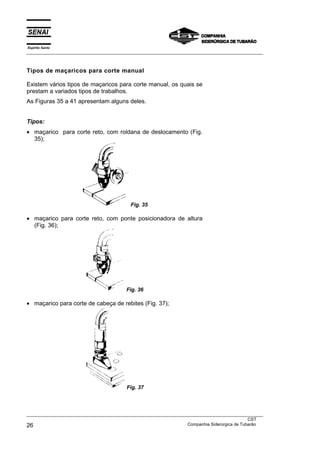 Espírito Santo
___________________________________________________________________________________________________
___________________________________________________________________________________________________
CST
26 Companhia Siderúrgica de Tubarão
Tipos de maçaricos para corte manual
Existem vários tipos de maçaricos para corte manual, os quais se
prestam a variados tipos de trabalhos.
As Figuras 35 a 41 apresentam alguns deles.
Tipos:
• maçarico para corte reto, com roldana de deslocamento (Fig.
35);
Fig. 35
• maçarico para corte reto, com ponte posicionadora de altura
(Fig. 36);
Fig. 36
• maçarico para corte de cabeça de rebites (Fig. 37);
Fig. 37
 