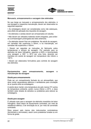 Espírito Santo
___________________________________________________________________________________________________
___________________________________________________________________________________________________
CST
22 Companhia Siderúrgica de Tubarão
Manuseio, armazenamento e secagem dos eletrodos
No que tange ao manuseio e armazenamento dos eletrodos, à
sua secagem e respectiva manutenção, devem ser observados os
seguintes aspectos:
• As embalagens devem ser consideradas como não estanques,
para efeito de aplicação dos requisitos de secagem.
• Os eletrodos e varetas devem ser armazenados em estufas.
• Não devem ser utilizados materiais recém-chegados, para evitar-
se a armazenagem prolongada dos lotes anteriores.
• Os eletrodos devem ficar em prateleiras. Na estufa de secagem,
em camadas não superiores a 50mm, e na manutenção, em
camadas não superiores a 150mm.
• Devem ser seguidas as instruções do fabricante sobre
temperaturas e tempos de secagem. Por exemplo para os
eletrodos de baixo hidrogênio, segundo a AWS, é recomendada
uma secagem a 350°, ± 30°C por uma hora, devendo ser
mantidos em estufa de secagem em temperatura não inferior a
150°C.
• Devem ser elaborados formulários para controle de secagem
dos eletrodos.
Equipamentos para armazenamento, secagem e
manutenção da secagem
Estufa para armazenamento
Pode ser um compartimento fechado de um almoxarifado, que
deve conter aquecedores elétricos e ventiladores para circulação
do ar quente entre as embalagens.
A estufa deve manter uma temperatura de pelo menos 5°C acima
da temperatura ambiente, porém nunca inferior a 20°C, e deve
também estar dotada de estrados ou prateleiras para estocar as
embalagens.
Estufa para secagem
É utilizada mais para a secagem de eletrodos revestidos de baixo
hidrogênio. Deve dispor de aquecimento controlado, por meio de
resistência elétrica, e de renovação do ar, por meio de conversão
controlada.
Deve possuir pelo menos dois instrumentos controladores
(termômetro e termostato), assim como prateleiras furadas ou em
forma de grade.
 