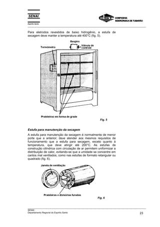 Espírito Santo
___________________________________________________________________________________________________
___________________________________________________________________________________________________
SENAI
Departamento Regional do Espírito Santo 23
Para eletrodos revestidos de baixo hidrogênio, a estufa de
secagem deve manter a temperatura até 400°C (fig. 5).
Fig. 5
Estufa para manutenção da secagem
A estufa para manutenção da secagem é normalmente de menor
porte que a anterior; deve atender aos mesmos requisitos de
funcionamento que a estufa para secagem, exceto quanto à
temperatura, que deve atingir até 200°C. As estufas de
construção cilíndrica com circulação de ar permitem uniformizar a
distribuição de calor, evitando-se que a umidade se concentre em
cantos mal ventilados, como nas estufas de formato retangular ou
quadrado (fig. 6).
Fig. 6
 