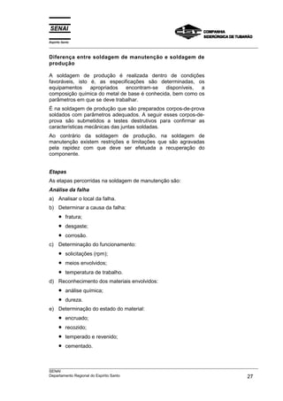 Espírito Santo
___________________________________________________________________________________________________
___________________________________________________________________________________________________
SENAI
Departamento Regional do Espírito Santo 27
Diferença entre soldagem de manutenção e soldagem de
produção
A soldagem de produção é realizada dentro de condições
favoráveis, isto é, as especificações são determinadas, os
equipamentos apropriados encontram-se disponíveis, a
composição química do metal de base é conhecida, bem como os
parâmetros em que se deve trabalhar.
É na soldagem de produção que são preparados corpos-de-prova
soldados com parâmetros adequados. A seguir esses corpos-de-
prova são submetidos a testes destrutivos para confirmar as
características mecânicas das juntas soldadas.
Ao contrário da soldagem de produção, na soldagem de
manutenção existem restrições e limitações que são agravadas
pela rapidez com que deve ser efetuada a recuperação do
componente.
Etapas
As etapas percorridas na soldagem de manutenção são:
Análise da falha
a) Analisar o local da falha.
b) Determinar a causa da falha:
• fratura;
• desgaste;
• corrosão.
c) Determinação do funcionamento:
• solicitações (rpm);
• meios envolvidos;
• temperatura de trabalho.
d) Reconhecimento dos materiais envolvidos:
• análise química;
• dureza.
e) Determinação do estado do material:
• encruado;
• recozido;
• temperado e revenido;
• cementado.
 