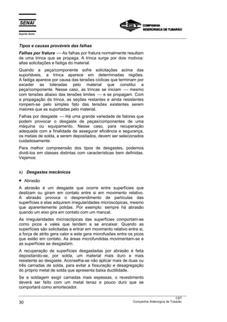 Espírito Santo
___________________________________________________________________________________________________
___________________________________________________________________________________________________
CST
30 Companhia Siderúrgica de Tubarão
Tipos e causas prováveis das falhas
Falhas por fratura ---- As falhas por fratura normalmente resultam
de uma trinca que se propaga. A trinca surge por dois motivos:
altas solicitações e fadiga do material.
Quando a peça/componente sofre solicitações acima das
suportáveis, a trinca aparece em determinadas regiões.
A fadiga aparece por causa das tensões cíclicas que terminam por
exceder as toleradas pelo material que constitui a
peça/componente. Nesse caso, as trincas se iniciam ---- mesmo
com tensões abaixo das tensões limites ---- e se propagam. Com
a propagação da trinca, as seções restantes e ainda resistentes
rompem-se pelo simples fato das tensões existentes serem
maiores que as suportadas pelo material.
Falhas por desgaste ---- Há uma grande variedade de fatores que
podem provocar o desgaste de peças/componentes de uma
máquina ou equipamento. Nesse caso, para recuperação
adequada com a finalidade de assegurar eficiência e segurança,
os metais de solda, a serem depositados, devem ser selecionados
cuidadosamente.
Para melhor compreensão dos tipos de desgastes, podemos
dividi-los em classes distintas com características bem definidas.
Vejamos:
a) Desgastes mecânicos
• Abrasão
A abrasão é um desgaste que ocorre entre superfícies que
deslizam ou giram em contato entre si em movimento relativo.
A abrasão provoca o desprendimento de partículas das
superfícies e elas adquirem irregularidades microscópicas, mesmo
que aparentemente polidas. Por exemplo: sempre há abrasão
quando um eixo gira em contato com um mancal.
As irregularidades microscópicas das superfícies comportam-se
como picos e vales que tendem a se encaixar. Quando as
superfícies são solicitadas a entrar em movimento relativo entre si,
a força de atrito gera calor e este gera microfusões entre os picos
que estão em contato. As áreas microfundidas movimentam-se e
as superfícies se desgastam.
A recuperação de superfícies desgastadas por abrasão é feita
depositando-se, por solda, um material mais duro e mais
resistente ao desgaste. Aconselha-se não aplicar mais de duas ou
três camadas de solda, para evitar a fissuração e desagregação
do próprio metal de solda que apresenta baixa ductilidade.
Se a soldagem exigir camadas mais espessas, o revestimento
deverá ser feito com um metal tenaz e pouco duro que se
comportará como amortecedor.
 