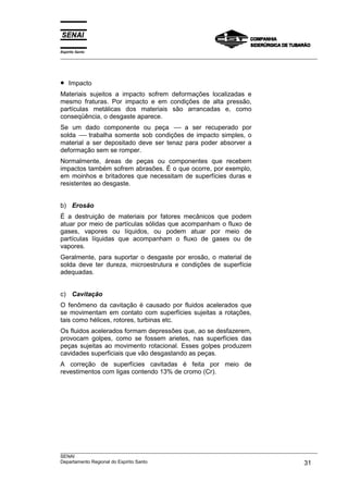 Espírito Santo
___________________________________________________________________________________________________
___________________________________________________________________________________________________
SENAI
Departamento Regional do Espírito Santo 31
• Impacto
Materiais sujeitos a impacto sofrem deformações localizadas e
mesmo fraturas. Por impacto e em condições de alta pressão,
partículas metálicas dos materiais são arrancadas e, como
conseqüência, o desgaste aparece.
Se um dado componente ou peça ---- a ser recuperado por
solda ---- trabalha somente sob condições de impacto simples, o
material a ser depositado deve ser tenaz para poder absorver a
deformação sem se romper.
Normalmente, áreas de peças ou componentes que recebem
impactos também sofrem abrasões. É o que ocorre, por exemplo,
em moinhos e britadores que necessitam de superfícies duras e
resistentes ao desgaste.
b) Erosão
É a destruição de materiais por fatores mecânicos que podem
atuar por meio de partículas sólidas que acompanham o fluxo de
gases, vapores ou líquidos, ou podem atuar por meio de
partículas líquidas que acompanham o fluxo de gases ou de
vapores.
Geralmente, para suportar o desgaste por erosão, o material de
solda deve ter dureza, microestrutura e condições de superfície
adequadas.
c) Cavitação
O fenômeno da cavitação é causado por fluidos acelerados que
se movimentam em contato com superfícies sujeitas a rotações,
tais como hélices, rotores, turbinas etc.
Os fluidos acelerados formam depressões que, ao se desfazerem,
provocam golpes, como se fossem arietes, nas superfícies das
peças sujeitas ao movimento rotacional. Esses golpes produzem
cavidades superficiais que vão desgastando as peças.
A correção de superfícies cavitadas é feita por meio de
revestimentos com ligas contendo 13% de cromo (Cr).
 