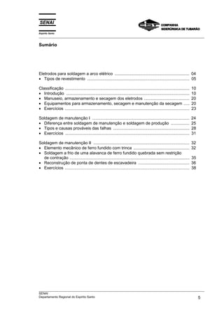 Espírito Santo
___________________________________________________________________________________________________
___________________________________________________________________________________________________
SENAI
Departamento Regional do Espírito Santo 5
Sumário
Eletrodos para soldagem a arco elétrico ................................................................ 04
• Tipos de revestimento ....................................................................................... 05
Classificação .......................................................................................................... 10
• Introdução ......................................................................................................... 10
• Manuseio, armazenamento e secagem dos eletrodos ....................................... 20
• Equipamentos para armazenamento, secagem e manutenção da secagem ..... 20
• Exercícios .......................................................................................................... 23
Soldagem de manutenção I ................................................................................... 24
• Diferença entre soldagem de manutenção e soldagem de produção ................ 25
• Tipos e causas prováveis das falhas ................................................................. 28
• Exercícios .......................................................................................................... 31
Soldagem de manutenção II .................................................................................. 32
• Elemento mecânico de ferro fundido com trinca ................................................ 32
• Soldagem a frio de uma alavanca de ferro fundido quebrada sem restrição
de contração ...................................................................................................... 35
• Reconstrução de ponta de dentes de escavadeira ............................................ 36
• Exercícios .......................................................................................................... 38
 