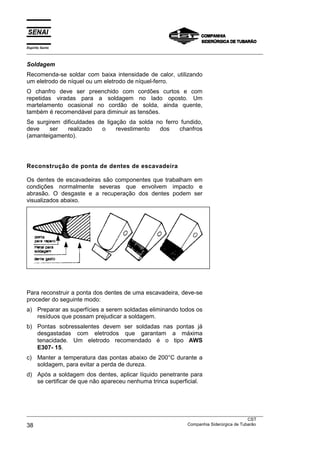 Espírito Santo
___________________________________________________________________________________________________
___________________________________________________________________________________________________
CST
38 Companhia Siderúrgica de Tubarão
Soldagem
Recomenda-se soldar com baixa intensidade de calor, utilizando
um eletrodo de níquel ou um eletrodo de níquel-ferro.
O chanfro deve ser preenchido com cordões curtos e com
repetidas viradas para a soldagem no lado oposto. Um
martelamento ocasional no cordão de solda, ainda quente,
também é recomendável para diminuir as tensões.
Se surgirem dificuldades de ligação da solda no ferro fundido,
deve ser realizado o revestimento dos chanfros
(amanteigamento).
Reconstrução de ponta de dentes de escavadeira
Os dentes de escavadeiras são componentes que trabalham em
condições normalmente severas que envolvem impacto e
abrasão. O desgaste e a recuperação dos dentes podem ser
visualizados abaixo.
Para reconstruir a ponta dos dentes de uma escavadeira, deve-se
proceder do seguinte modo:
a) Preparar as superfícies a serem soldadas eliminando todos os
resíduos que possam prejudicar a soldagem.
b) Pontas sobressalentes devem ser soldadas nas pontas já
desgastadas com eletrodos que garantam a máxima
tenacidade. Um eletrodo recomendado é o tipo AWS
E307- 15.
c) Manter a temperatura das pontas abaixo de 200°C durante a
soldagem, para evitar a perda de dureza.
d) Após a soldagem dos dentes, aplicar líquido penetrante para
se certificar de que não apareceu nenhuma trinca superficial.
 