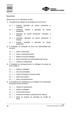 Espírito Santo
___________________________________________________________________________________________________
___________________________________________________________________________________________________
CST
40 Companhia Siderúrgica de Tubarão
Exercícios
Marque com um X a alternativa correta.
1) A seqüência do trabalho de localização de uma trinca é:
a) ( ) limpeza, aplicação do líquido penetrante e
revelação;
b) ( ) revelação, limpeza e aplicação do líquido
penetrante;
c) ( ) aplicação do líquido penetrante, revelação e
limpeza;
d) ( ) revelação, aplicação do líquido penetrante e
limpeza;
e) ( ) limpeza, revelação e aplicação do líquido
penetrante.
2) A finalidade da confecção de furos nas extremidades das
trincas é:
a) ( ) evitar a sobrecarga;
b) ( ) evitar o superaquecimento;
c) ( ) elaborar uma boa soldagem;
d) ( ) aliviar as tensões nas extremidades das trincas;
e) ( ) melhorar o acabamento.
3) A finalidade do pré-aquecimento na soldagem de peças de
ferro fundido é:
a) ( ) facilitar a soldagem;
b) ( ) não criar porosidade;
c) ( ) reduzir as tensões no local da solda;
d) ( ) evitar nova quebra;
e) ( ) evitar o pré-aquecimento.
4) A importância do martelamento na soldagem de manutenção
das peças de ferro fundido é:
a) ( ) melhorar o acabamento;
b) ( ) facilitar a soldagem;
c) ( ) criar tensões trativas;
d) ( ) transformar tensões compressivas em trativas;
e) ( ) aliviar as tensões de contração do cordão de
solda.
 