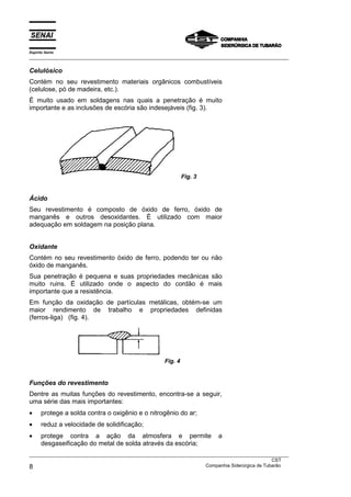 Espírito Santo
___________________________________________________________________________________________________
___________________________________________________________________________________________________
CST
8 Companhia Siderúrgica de Tubarão
Celulósico
Contém no seu revestimento materiais orgânicos combustíveis
(celulose, pó de madeira, etc.).
É muito usado em soldagens nas quais a penetração é muito
importante e as inclusões de escória são indesejáveis (fig. 3).
Fig. 3
Ácido
Seu revestimento é composto de óxido de ferro, óxido de
manganês e outros desoxidantes. É utilizado com maior
adequação em soldagem na posição plana.
Oxidante
Contém no seu revestimento óxido de ferro, podendo ter ou não
óxido de manganês.
Sua penetração é pequena e suas propriedades mecânicas são
muito ruins. É utilizado onde o aspecto do cordão é mais
importante que a resistência.
Em função da oxidação de partículas metálicas, obtém-se um
maior rendimento de trabalho e propriedades definidas
(ferros-liga) (fig. 4).
Fig. 4
Funções do revestimento
Dentre as muitas funções do revestimento, encontra-se a seguir,
uma série das mais importantes:
• protege a solda contra o oxigênio e o nitrogênio do ar;
• reduz a velocidade de solidificação;
• protege contra a ação da atmosfera e permite a
desgaseificação do metal de solda através da escória;
 
