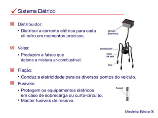 Sistema Elétrico
Distribui a corrente elétrica para cada
cilindro em momentos precisos.
Distribuidor:
Fiação:
Conduz a eletricidade para os diversos pontos do veículo.
Fusíveis:
Protegem os equipamentos elétricos
em caso de sobrecarga ou curto-circuito.
Manter fusíveis de reserva.
MecânicaBásica09
Produzem a faísca que
detona a mistura ar-combustível.
Velas:
 