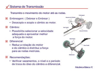 Sistema de Transmissão
Transmite o movimento do motor até as rodas.
Câmbio:
Possibilita selecionar a velocidade
adequada e aproveitar melhor
a força do motor.
Diferencial:
Reduz a rotação do motor
e do câmbio e distribui a força
para as rodas motrizes.
Recomendações:
Verificar vazamentos, o nível e o período
de troca do óleo do câmbio e diferencial.
MecânicaBásica10
Embreagem: ( Debrear e Embrear )
Desacopla e acopla o câmbio ao motor.
 
