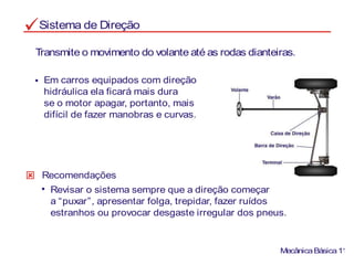 Sistema de Direção
Em carros equipados com direção
hidráulica ela ficará mais dura
se o motor apagar, portanto, mais
difícil de fazer manobras e curvas.
Transmite o movimento do volante até as rodas dianteiras.
MecânicaBásica11
Revisar o sistema sempre que a direção começar
a “puxar”, apresentar folga, trepidar, fazer ruídos
estranhos ou provocar desgaste irregular dos pneus.
Recomendações
 