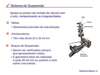 Sistema de Suspensão
Ajusta os pontos de contato do veículo com
o solo, compensando as irregularidades.
Molas:
Raramente precisam de manutenção.
Braços de Suspensão:
Devem ser verificados sempre
que apresentarem ruídos.
A geometria deve ser realizada
a cada 25 mil km ou quando a roda
sofrer uma batida.
MecânicaBásica12
Amortecedores:
Têm vida útil de 25 a 35 mil km.
 