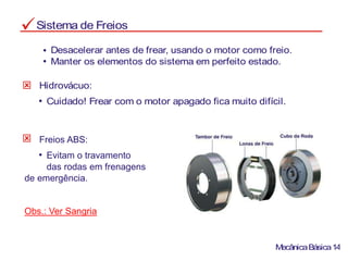 Sistema de Freios
Desacelerar antes de frear, usando o motor como freio.
Manter os elementos do sistema em perfeito estado.
Hidrovácuo:
Cuidado! Frear com o motor apagado fica muito difícil.
MecânicaBásica14
Freios ABS:
Evitam o travamento
das rodas em frenagens
de emergência.
Obs.: Ver Sangria
 