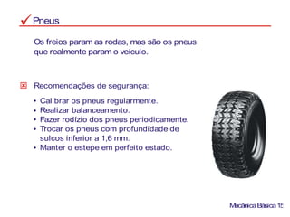 Pneus
Os freios param as rodas, mas são os pneus
que realmente param o veículo.
Recomendações de segurança:
Calibrar os pneus regularmente.
Realizar balanceamento.
Fazer rodízio dos pneus periodicamente.
Trocar os pneus com profundidade de
sulcos inferior a 1,6 mm.
Manter o estepe em perfeito estado.
MecânicaBásica15
 