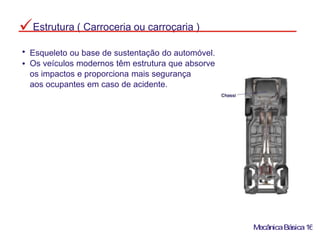 MecânicaBásica16
Esqueleto ou base de sustentação do automóvel.
Os veículos modernos têm estrutura que absorve
os impactos e proporciona mais segurança
aos ocupantes em caso de acidente.
Estrutura ( Carroceria ou carroçaria )
 