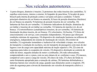 Nos veículos automotores
• 1) para-choques, dianteiro e traseiro; 2) protetores das rodas traseiras dos caminhões; 3)
espelhos retrovisores, interno e externo; 4) limpador de para-brisa; 5) lavador de para-
brisa;6) pala interna de proteção contra o sol (para-sol) para o condutor; 7) faróis
principais dianteiros de cor branca ou amarela; 8) luzes de posição dianteiras (faroletes)
de cor branca ou amarela; 9) lanternas de posição traseiras de cor vermelha; 10)
lanternas de freio de cor vermelha; 11) lanternas indicadoras de direção: dianteiras de
cor âmbar e traseiras de cor âmbar ou vermelha; 12) lanterna de marcha à ré, de cor
branca; 13) retrorrefletores (catadióptrico) traseiros, de cor vermelha; 14) lanterna de
iluminação da placa traseira, de cor branca; 15) velocímetro, 16) buzina; 17) freios de
estacionamento e de serviço, com comandos independentes; 18) pneus que ofereçam
condições mínimas de segurança; 19) dispositivo de sinalização luminosa ou refletora de
emergência, independente do sistema de iluminação do veículo; 20) extintor de
incêndio; 21) registrador instantâneo e inalterável de velocidade e tempo, nos veículos
de transporte e condução de escolares, nos de transporte de passageiros com mais de dez
lugares e nos de carga com capacidade máxima de tração superior a 19t; 22) cinto de
segurança para todos os ocupantes do veículo; 23) dispositivo destinado ao controle de
ruído do motor, naqueles dotados de motor a combustão; 24) roda sobressalente,
compreendendo o aro e o pneu, com ou sem câmara de ar, conforme o caso; 25) macaco,
compatível com o peso e carga do veículo; 26) chave de roda; 27) chave de fenda ou
outra ferramenta apropriada para a remoção de calotas; 28) lanternas delimitadoras e
lanternas laterais nos veículos de carga, quando suas dimensões assim o exigirem; 29)
cinto de segurança para a árvore de transmissão em veículos de transporte coletivo e
carga;
 