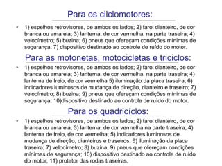 Para os cilclomotores:
• 1) espelhos retrovisores, de ambos os lados; 2) farol dianteiro, de cor
branca ou amarela; 3) lanterna, de cor vermelha, na parte traseira; 4)
velocímetro; 5) buzina; 6) pneus que ofereçam condições mínimas de
segurança; 7) dispositivo destinado ao controle de ruído do motor.
Para as motonetas, motocicletas e triciclos:
• 1) espelhos retrovisores, de ambos os lados; 2) farol dianteiro, de cor
branca ou amarela; 3) lanterna, de cor vermelha, na parte traseira; 4)
lanterna de freio, de cor vermelha 5) iluminação da placa traseira; 6)
indicadores luminosos de mudança de direção, dianteiro e traseiro; 7)
velocímetro; 8) buzina; 9) pneus que ofereçam condições mínimas de
segurança; 10)dispositivo destinado ao controle de ruído do motor.
Para os quadricíclos:
• 1) espelhos retrovisores, de ambos os lados; 2) farol dianteiro, de cor
branca ou amarela; 3) lanterna, de cor vermelha na parte traseira; 4)
lanterna de freio, de cor vermelha; 5) indicadores luminosos de
mudança de direção, dianteiros e traseiros; 6) iluminação da placa
traseira; 7) velocímetro; 8) buzina; 9) pneus que ofereçam condições
mínimas de segurança; 10) dispositivo destinado ao controle de ruído
do motor; 11) protetor das rodas traseiras.
 