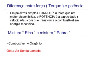Diferença entre força ( Torque ) e potência
• Em palavras simples TORQUE é a força que um
motor disponibiliza, e POTÊNCIA é a capacidade (
velocidade ) com que transforma o combustível em
energia mecânica.
Mistura “ Rica “ e mistura “ Pobre “
• Combustível + Oxigênio
Obs.: Ver Sonda Lambda
 