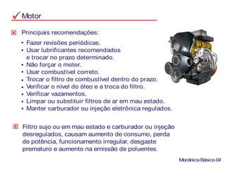 Motor
Principais recomendações:
Fazer revisões periódicas.
Usar lubrificantes recomendados
e trocar no prazo determinado.
Não forçar o motor.
Usar combustível correto.
Trocar o filtro de combustível dentro do prazo.
Verificar o nível do óleo e a troca do filtro.
Verificar vazamentos.
Limpar ou substituir filtros de ar em mau estado.
Manter carburador ou injeção eletrônica regulados.
Filtro sujo ou em mau estado e carburador ou injeção
desregulados, causam aumento de consumo, perda
de potência, funcionamento irregular, desgaste
prematuro e aumento na emissão de poluentes.
MecânicaBásica04
 