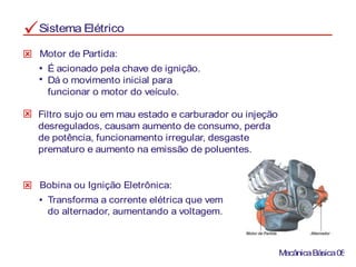 Sistema Elétrico
É acionado pela chave de ignição.
Dá o movimento inicial para
funcionar o motor do veículo.
Motor de Partida:
Filtro sujo ou em mau estado e carburador ou injeção
desregulados, causam aumento de consumo, perda
de potência, funcionamento irregular, desgaste
prematuro e aumento na emissão de poluentes.
Bobina ou Ignição Eletrônica:
Transforma a corrente elétrica que vem
do alternador, aumentando a voltagem.
MecânicaBásica08
 
